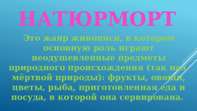 Натюрморт  Это жанр живописи, в котором основную роль играют неодушевленные предметы природного происхождения (так наз. мёртвой природы): фрукты, овощи, цветы, рыба, приготовленная еда и посуда, в которой она сервирована. 