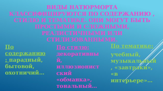 Виды натюрморта классифицируются по содержанию , стилю и тематике. они могут быть простыми и сложными, реалистичными или стилизованными. По содержанию: парадный, бытовой, охотничий… По тематике: учебный, музыкальный, «завтраки», «в интерьере»… По стилю: декоративный, иллюзионистский «обманка», тональный…