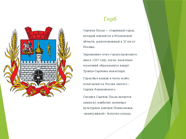 Герб Сергиев Посад — старинный город, который находится в Московской области, расположенный в 52 км от Москвы. Зарождение этого города произошло еще в 1337 году, когда  несколько поселений образовались вокруг Троице-Сергиева монастыря. Город был назван в честь особо почитаемого в России святого – Сергия Радонежского. Сегодня Сергиев Посад является одним из наиболее значимых культурных центров Подмосковья, «жемчужиной» Золотого кольца.