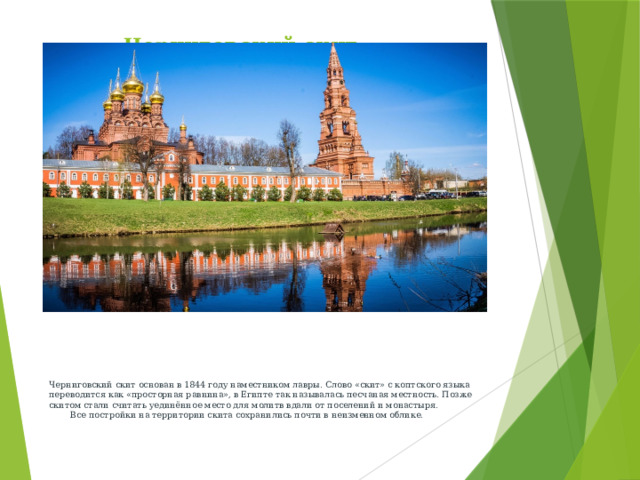 Черниговский скит   Черниговский скит основан в 1844 году наместником лавры. Слово «скит» с коптского языка переводится как «просторная равнина», в Египте так называлась песчаная местность. Позже скитом стали считать уединённое место для молитв вдали от поселений и монастыря. Все постройки на территории скита сохранились почти в неизменном облике.