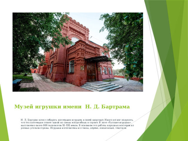 Музей игрушки имени Н. Д. Бартрама  Н. Д. Бартрам начал собирать коллекцию игрушек в своей квартире. Никто не мог подумать, что эта коллекция станет одной из самых масштабных в стране. В зале «Русские игрушки» выставлено около 800 экспонатов XI–XXI веков. В основном это работы народных мастеров из разных уголков страны. Игрушки изготовлены из глины, дерева, папье-маше, текстиля.