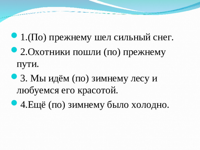1.(По) прежнему шел сильный снег. 2.Охотники пошли (по) прежнему пути. 3. Мы идём (по) зимнему лесу и любуемся его красотой. 4.Ещё (по) зимнему было холодно.