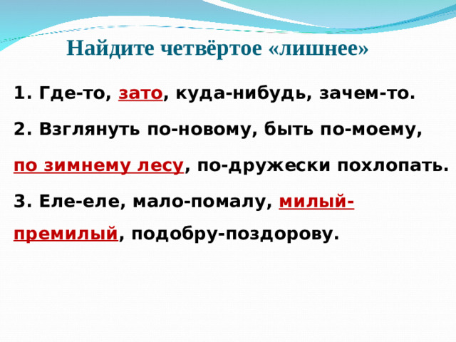 Найдите четвёртое «лишнее» 1. Где-то, зато , куда-нибудь, зачем-то. 2. Взглянуть по-новому, быть по-моему, по зимнему лесу , по-дружески похлопать. 3. Еле-еле, мало-помалу, милый-премилый , подобру-поздорову.