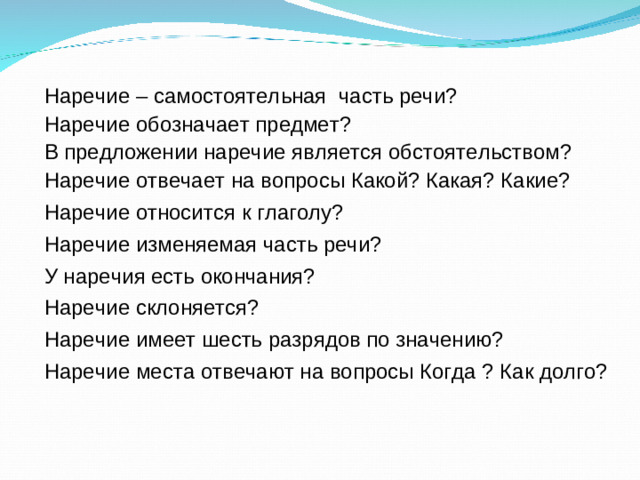 Наречие – самостоятельная часть речи? Наречие обозначает предмет? В предложении наречие является обстоятельством? Наречие отвечает на вопросы Какой? Какая? Какие? Наречие относится к глаголу? Наречие изменяемая часть речи? У наречия есть окончания? Наречие склоняется? Наречие имеет шесть разрядов по значению? Наречие места отвечают на вопросы Когда ? Как долго?