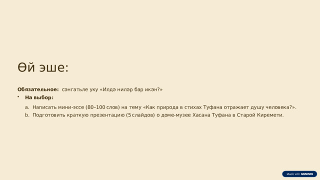 Өй эше: Обязательное:   сәнгатьле уку «Илдә ниләр бар икән?» На выбор: Написать мини‑эссе (80–100 слов) на тему «Как природа в стихах Туфана отражает душу человека?». Написать мини‑эссе (80–100 слов) на тему «Как природа в стихах Туфана отражает душу человека?». Подготовить краткую презентацию (5 слайдов) о доме‑музее Хасана Туфана в Старой Киремети. Подготовить краткую презентацию (5 слайдов) о доме‑музее Хасана Туфана в Старой Киремети.