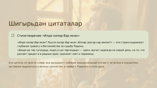 Шигырьдән цитаталар Стихотворение «Илдә ниләр бар икән» «Илдә ниләр бар икән? Тышта ниләр бар икән: Юллар заңгәр кар микән?» — эти строки выражают глубокую тревогу и беспокойство за судьбу Родины. «Бездә дә таң тугандыр, инде ул да торгандыр» — здесь звучит надежда на новый день, на то, что рассвет придет и в родные края, принесет свет и перемены. Эти цитаты не просто слова, они вызывают глубокий эмоциональный отклик у читателя и слушателя, заставляя задуматься о вечных ценностях, о любви к Родине и о силе духа.