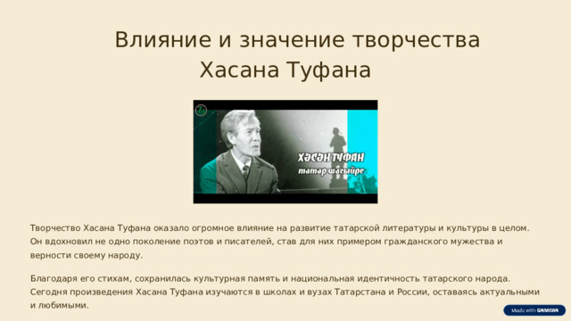 Влияние и значение творчества Хасана Туфана Творчество Хасана Туфана оказало огромное влияние на развитие татарской литературы и культуры в целом. Он вдохновил не одно поколение поэтов и писателей, став для них примером гражданского мужества и верности своему народу. Благодаря его стихам, сохранилась культурная память и национальная идентичность татарского народа. Сегодня произведения Хасана Туфана изучаются в школах и вузах Татарстана и России, оставаясь актуальными и любимыми.