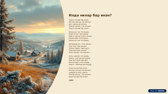 Илдә ниләр бар икән? Тышта ниләр бар икән: Юллар зәңгәр кар микән? Боз тәрәзә алсулана, Пожар микән, таң микән? Тышта ниләр бар икән? Бездә дә таң тугандыр, Инде ул да торгандыр, Бергә чаклар исенә төшеп, Күңелләре тулгандыр... Бездә дә таң тугандыр. Уйлыйдыр ул: «Сау микән, Эче тулы зар микән? Хәсрәтләрен таратырга Тәмәкесе бар микән? Исән микән, сау микән?» Аклы киемен кигәндер, Бәлки, кайтыр дигәндер, Зәңгәр карны ера-ера Вокзалларга килгәндер... Бәлки, табылыр дигәндер.. Илдә ниләр бар икән: Юллар зәңгәр кар микән? Һавадагы алсу шәүлә Пожар микән, таң микән? Илдә ниләр бар икән? 1944