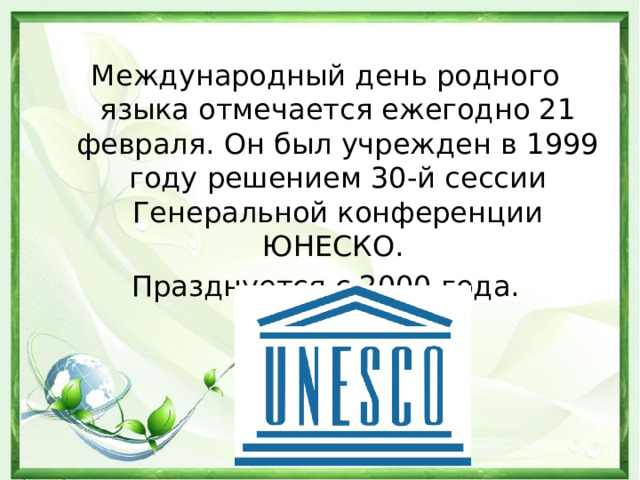 Международный день родного языка отмечается ежегодно 21 февраля. Он был учрежден в 1999 году решением 30-й сессии Генеральной конференции ЮНЕСКО. Празднуется с 2000 года.