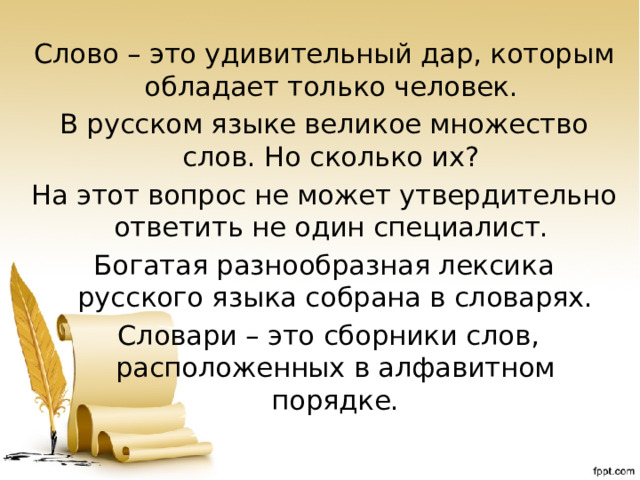 Слово – это удивительный дар, которым обладает только человек. В русском языке великое множество слов. Но сколько их? На этот вопрос не может утвердительно ответить не один специалист. Богатая разнообразная лексика русского языка собрана в словарях.  Словари – это сборники слов, расположенных в алфавитном порядке.