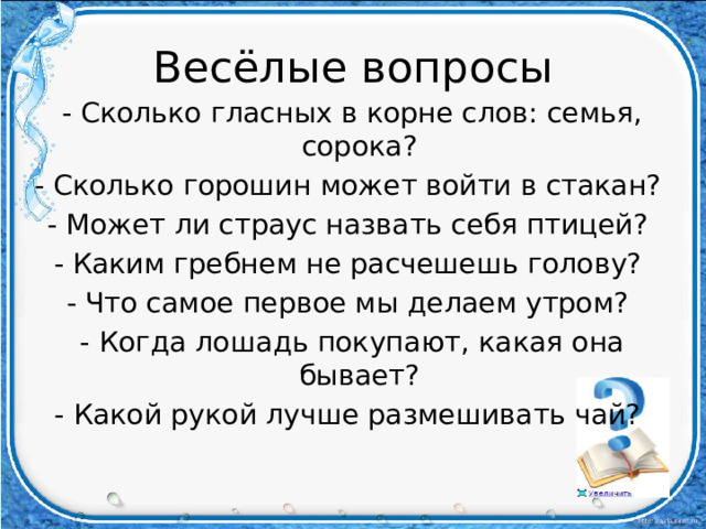Весёлые вопросы - Сколько гласных в корне слов: семья, сорока? - Сколько горошин может войти в стакан? - Может ли страус назвать себя птицей? - Каким гребнем не расчешешь голову? - Что самое первое мы делаем утром? - Когда лошадь покупают, какая она бывает? - Какой рукой лучше размешивать чай?