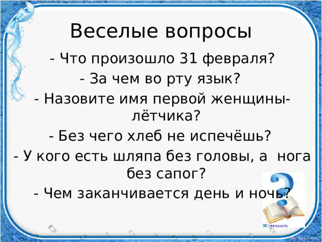 Веселые вопросы - Что произошло 31 февраля? - За чем во рту язык? - Назовите имя первой женщины-лётчика? - Без чего хлеб не испечёшь? - У кого есть шляпа без головы, а нога без сапог? - Чем заканчивается день и ночь?