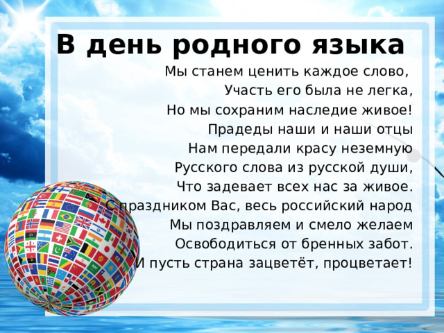 В день родного языка Мы станем ценить каждое слово, Участь его была не легка, Но мы сохраним наследие живое! Прадеды наши и наши отцы Нам передали красу неземную Русского слова из русской души, Что задевает всех нас за живое. С праздником Вас, весь российский народ Мы поздравляем и смело желаем Освободиться от бренных забот. И пусть страна зацветёт, процветает!