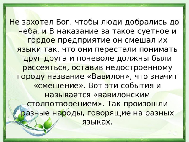 Не захотел Бог, чтобы люди добрались до неба, и В наказание за такое суетное и гордое предприятие он смешал их языки так, что они перестали понимать друг друга и поневоле должны были рассеяться, оставив недостроенному городу название «Вавилон», что значит «смешение». Вот эти события и называется «вавилонским столпотворением». Так произошли разные народы, говорящие на разных языках.