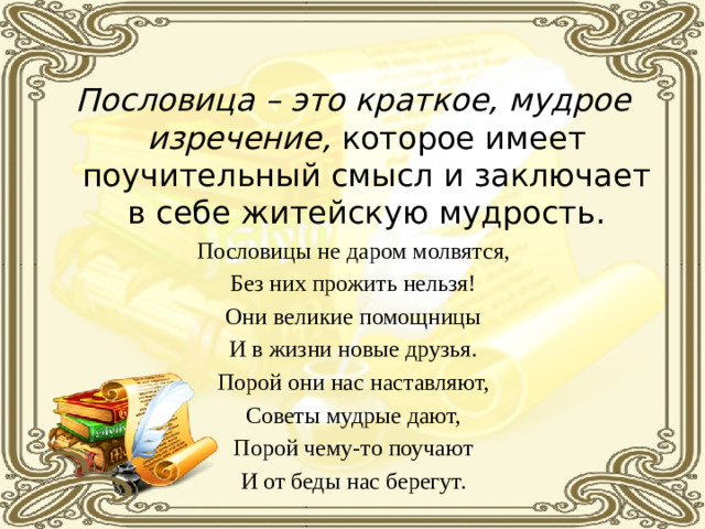 Пословица – это краткое, мудрое изречение, которое имеет поучительный смысл и заключает в себе житейскую мудрость. Пословицы не даром молвятся, Без них прожить нельзя! Они великие помощницы И в жизни новые друзья. Порой они нас наставляют, Советы мудрые дают, Порой чему-то поучают И от беды нас берегут.