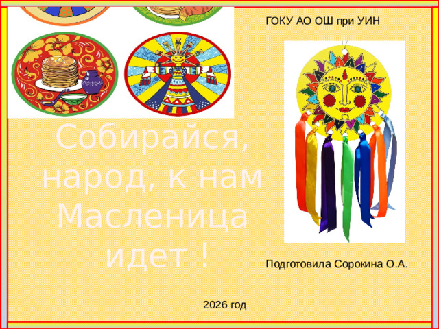 ГОКУ АО ОШ при УИН Собирайся, народ, к нам Масленица идет ! Много славных и добрых праздников  Нам осталось от старины  По традиции наших прадедов,  Зиму мы проводить должны.  По обычаям нашей сторонушки,  На границе зимы и весны  Выпекают румяные солнышки -  Знаменитые наши блины.  С праздником вас, мои дорогие!   Мы рады гостям, как добрым вестям! Добро пожаловать! Всех привечаем, душевно встречаем! У нас на празднике лучше веселиться, а без веселья праздник никуда не годится. Посмотрите-ка, народу сколько собралось. Наше-то веселье ко времени пришлось. Не хмурьтесь и не скучайте, Светлою Радостью праздник встречайте. Подготовила Сорокина О.А. 2026 год