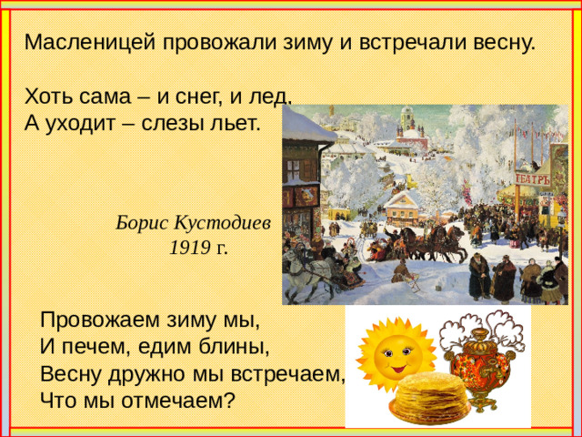Масленицей провожали зиму и встречали весну. Хоть сама – и снег, и лед, А уходит – слезы льет. Борис Кустодиев  1919 г. Провожаем зиму мы, И печем, едим блины, Весну дружно мы встречаем, Что мы отмечаем?