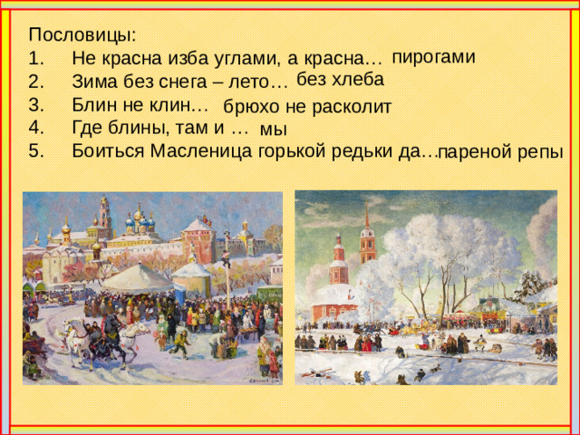Пословицы: 1. Не красна изба углами, а красна… 2. Зима без снега – лето… 3. Блин не клин… 4. Где блины, там и … 5. Боиться Масленица горькой редьки да… пирогами без хлеба брюхо не расколит мы пареной репы