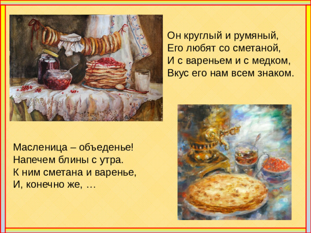Он круглый и румяный, Его любят со сметаной, И с вареньем и с медком, Вкус его нам всем знаком. Масленица – объеденье! Напечем блины с утра. К ним сметана и варенье, И, конечно же, …