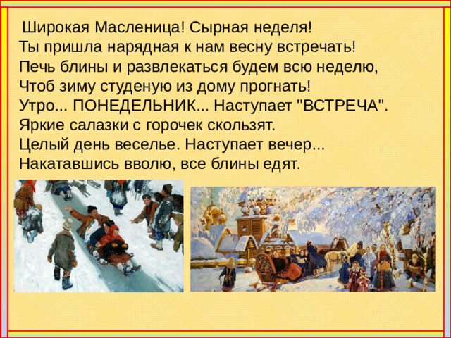Широкая Масленица! Сырная неделя!  Ты пришла нарядная к нам весну встречать!  Печь блины и развлекаться будем всю неделю,  Чтоб зиму студеную из дому прогнать!  Утро... ПОНЕДЕЛЬНИК... Наступает 