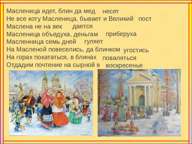 Масленица идет, блин да мед  Не все коту Масленица, бывает и Великий  Маслена не на век  Масленица объедуха, деньгам  Масленница семь дней  На Масленой повеселись, да блинком  На горах покататься, в блинах  Отдадим почтение на сырной в несет пост дается приберуха  гуляет угостись поваляться воскресенье Не мало хороших слов сказано про Масленицу в народе. Давайте и мы вспомним, Масленицу почествуем.
