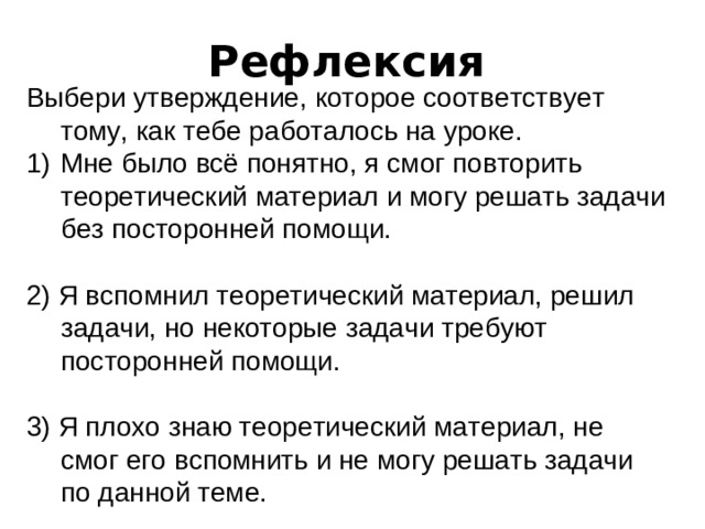 Рефлексия  Выбери утверждение, которое соответствует тому, как тебе работалось на уроке. Мне было всё понятно, я смог повторить теоретический материал и могу решать задачи без посторонней помощи. 2) Я вспомнил теоретический материал, решил задачи, но некоторые задачи требуют посторонней помощи. 3) Я плохо знаю теоретический материал, не смог его вспомнить и не могу решать задачи по данной теме.