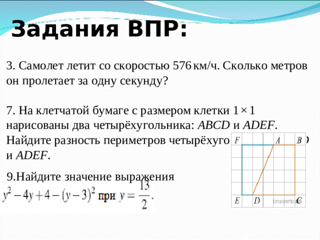 Задания ВПР: 3. Самолет летит со скоростью 576 км/ч. Сколько метров он пролетает за одну секунду? 7. На клетчатой бумаге с размером клетки 1 × 1 нарисованы два четырёхугольника: ABCD и ADEF . Найдите разность периметров четырёхугольников ABCD и ADEF . 9.Найдите значение выражения