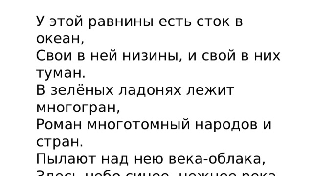 У этой равнины есть сток в океан, Свои в ней низины, и свой в них туман. В зелёных ладонях лежит многогран, Роман многотомный народов и стран. Пылают над нею века-облака, Здесь небо синее, нежнее река. И селится густо люд всяк там и тут. Но всё-таки ….. Равнину зовут!!