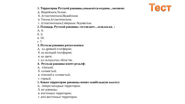 1. Территория Русской равнины,омывается водами....океанов: А. Индийским,Тихим;    б. Атлантическим,Индийским;    в. Тихим,Атлантическим;    г. Атлантическим,Северным Ледовитым.  2. Площадь Русской равнины составляет....млн.км.кв. : А. 4;   б. 3;   в. 10;   г. 7.  3. Русская равнина расположена: А.  на древней платформе;    б. на молодой платформе;    в. на щите;    г. на складчатых областях.  4.  Русская равнина имеет рельеф: А.  плоский;    б. холмистый;    в. плоский и холмистый;    г. горный.  5. Какие территории равнины имеют наибольшую высоту: А.  северо-западные территории;    б. юг равнины;   в. восточные территории;    г. юго-восточные территории. 