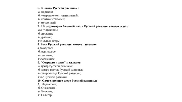 6. Климат Русской равнины :   а. морской;    б. умеренно-континентальный;    в. континентальный;    г. муссонный.  7. На территории большей части Русской равнины господствуют:   а антициклоны;    б циклоны;    в ураганы;    г сильные ветры.  8. Реки Русской равнины имеют....питание: а дождевое;    б ледниковое;    в снеговое;    г смешанное.  9. 
