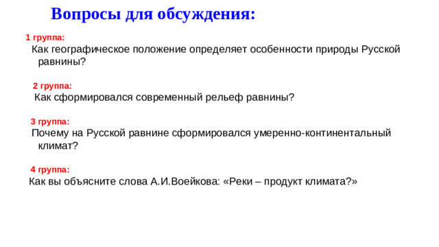 Вопросы для обсуждения:  1 группа:  Как географическое положение определяет особенности природы Русской равнины?  2 группа:  Как сформировался современный рельеф равнины?  3 группа:  Почему на Русской равнине сформировался умеренно-континентальный климат?  4 группа:  Как вы объясните слова А.И.Воейкова: «Реки – продукт климата?»