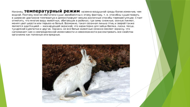 Наконец, температурный режим наземно-воздушной среды более изменчив, чем водной. Поэтому многие обитатели суши эврибио́нтны к этому фактору, т. е. способны существовать в широком диапазоне температур и демонстрируют весьма различные способы терморегуляции. Стоит отметить, что многие виды животных, обитающих в районах, где зимы снежные, осенью линяют, меняя цвет шерсти или перьев на белый. Возможно, такая сезонная линька птиц и зверей также является адаптацией — маскирующей окраской, что характерно для зайца-беляка, ласки, песца, тундряной куропатки и других. Однако, не все белые животные сезонно меняют окраску, что напоминает нам о неопределенной изменчивости и невозможности рассматривать все свойства организма как полезные или вредные.