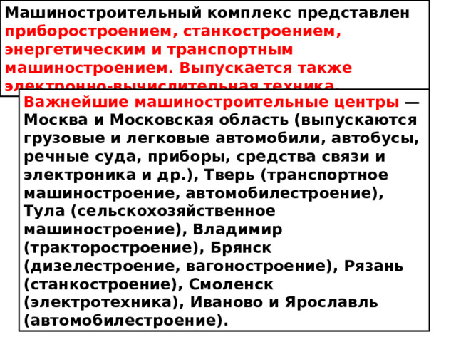 Машиностроительный комплекс представлен приборостроением, станкостроением, энергетическим и транспортным машиностроением. Выпускается также электронно-вычислительная техника. Важнейшие машиностроительные центры  — Москва и Московская область (выпускаются грузовые и легковые автомобили, автобусы, речные суда, приборы, средства связи и электроника и др.), Тверь (транспортное машиностроение, автомобилестроение), Тула (сельскохозяйственное машиностроение), Владимир (тракторостроение), Брянск (дизелестроение, вагоностроение), Рязань (станкостроение), Смоленск (электротехника), Иваново и Ярославль (автомобилестроение).