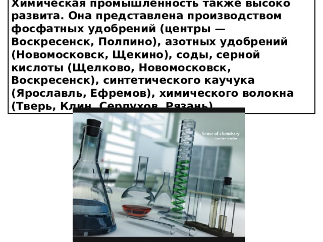 Химическая промышленность также высоко развита. Она представлена производством фосфатных удобрений (центры — Воскресенск, Полпино), азотных удобрений (Новомосковск, Щекино), соды, серной кислоты (Щелково, Новомосковск, Воскресенск), синтетического каучука (Ярославль, Ефремов), химического волокна (Тверь, Клин, Серпухов, Рязань).