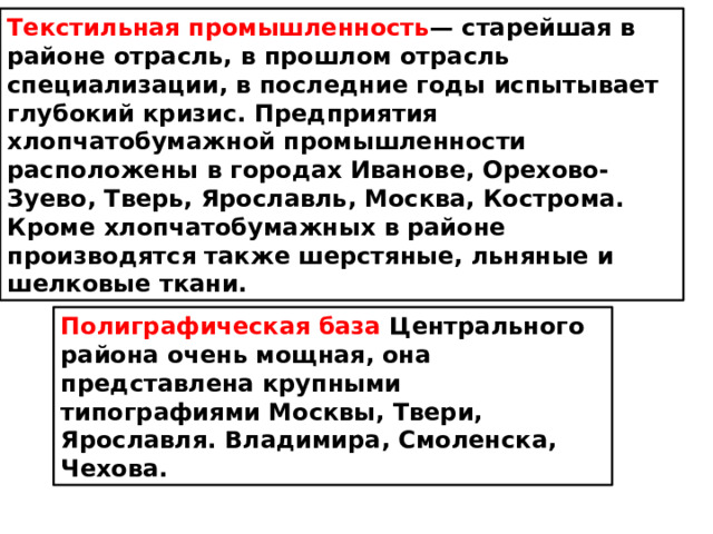 Текстильная промышленность — старейшая в районе отрасль, в прошлом отрасль специализации, в последние годы испытывает глубокий кризис. Предприятия хлопчатобумажной промышленности расположены в городах Иванове, Орехово-Зуево, Тверь, Ярославль, Москва, Кострома. Кроме хлопчатобумажных в районе производятся также шерстяные, льняные и шелковые ткани. Полиграфическая база Центрального района очень мощная, она представлена крупными типографиями Москвы, Твери, Ярославля. Владимира, Смоленска, Чехова.