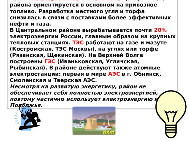 Топливно-энергетический комплекс Центрального района ориентируется в основном на привозное топливо. Разработка местного угля и торфа снизилась в связи с поставками более эффективных нефти и газа. В Центральном районе вырабатывается почти 20% электроэнергии России, главным образом на крупных тепловых станциях. ТЭС работают на газе и мазуте (Костромская, ТЭС Москвы), на углях или торфе (Рязанская, Щекинская). На Верхней Волге построены ГЭС (Иваньковская, Угличская, Рыбинская). В районе действуют также атомные электростанции: первая в мире АЭС в г. Обнинск, Смоленская и Тверская АЭС. Несмотря на развитую энергетику, район не обеспечивает себя полностью электроэнергией, поэтому частич но использует электроэнергию из Поволжья.