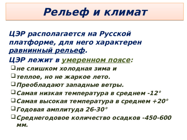 Рельеф и климат    ЦЭР располагается на Русской платформе, для него характерен равнинный рельеф .    ЦЭР лежит в умеренном поясе : не слишком холодная зима и теплое, но не жаркое лето. Преобладают западные ветры. Самая низкая температура в среднем -12° Самая высокая температура в среднем +20° Годовая амплитуда 26-30° Среднегодовое количество осадков -450-600 мм. не слишком холодная зима и теплое, но не жаркое лето. Преобладают западные ветры. Самая низкая температура в среднем -12° Самая высокая температура в среднем +20° Годовая амплитуда 26-30° Среднегодовое количество осадков -450-600 мм.