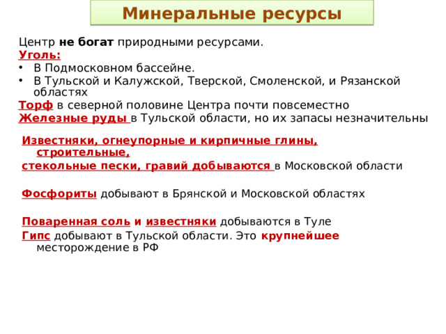 Минеральные ресурсы Центр не богат природными ресурсами. Уголь: В Подмосковном бассейне. В Тульской и Калужской, Тверской, Смоленской, и Рязанской областях Торф  в северной половине Центра почти повсеместно Железные руды в Тульской области, но их запасы незначительны Известняки, огнеупорные и кирпичные глины, строительные, стекольные пески, гравий добываются в Московской области  Фосфориты  добывают в Брянской и Московской областях  Поваренная соль и известняки  добываются в Туле Гипс  добывают в Тульской области. Это крупнейшее месторождение в РФ