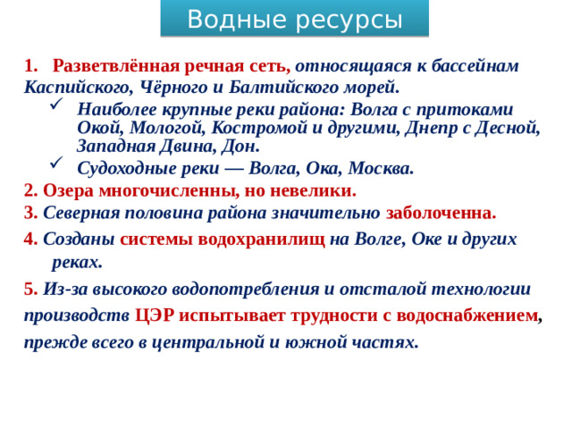 Водные ресурсы Разветвлённая речная сеть, относящаяся к бассейнам Каспийского, Чёрного и Балтийского морей. Наиболее крупные реки района: Волга с притоками Окой, Мологой, Костромой и другими, Днепр с Десной, Западная Двина, Дон. Судоходные реки — Волга, Ока, Москва. Наиболее крупные реки района: Волга с притоками Окой, Мологой, Костромой и другими, Днепр с Десной, Западная Двина, Дон. Судоходные реки — Волга, Ока, Москва. 2. Озера многочисленны, но невелики. 3. Северная половина района значительно заболоченна. 4. Созданы системы водохранилищ на Волге, Оке и других реках. 5. Из-за высокого водопотребления и отсталой технологии производств ЦЭР испытывает трудности с водоснабжением , прежде всего в центральной и южной частях.