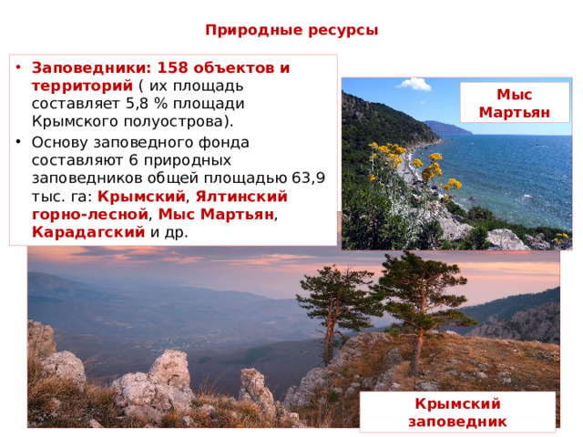 Природные ресурсы Заповедники: 158 объектов и территорий ( их  площадь составляет 5,8 % площади Крымского полуострова). Основу заповедного фонда составляют 6 природных заповедников общей площадью 63,9 тыс. га: Крымский , Ялтинский горно-лесной , Мыс Мартьян , Карадагский и др. Мыс Мартьян Крымский заповедник