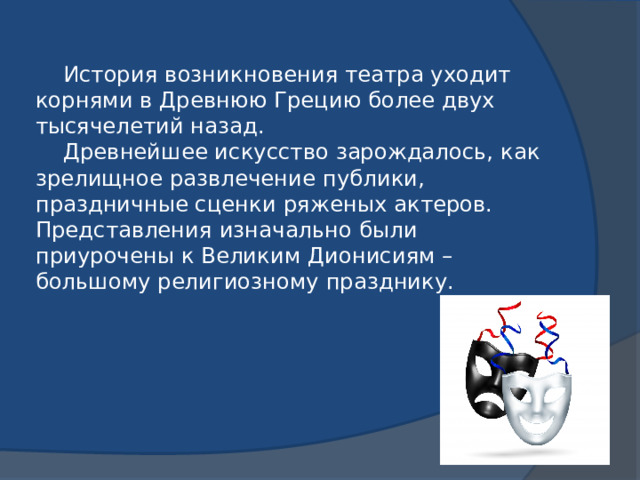 История возникновения театра уходит корнями в Древнюю Грецию более двух тысячелетий назад.  Древнейшее искусство зарождалось, как зрелищное развлечение публики, праздничные сценки ряженых актеров. Представления изначально были приурочены к Великим Дионисиям – большому религиозному празднику.
