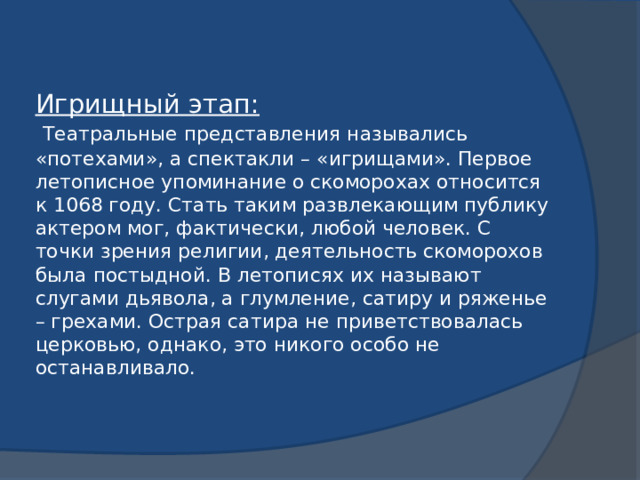 Игрищный этап:   Театральные представления назывались «потехами», а спектакли – «игрищами». Первое летописное упоминание о скоморохах относится к 1068 году. Стать таким развлекающим публику актером мог, фактически, любой человек. С точки зрения религии, деятельность скоморохов была постыдной. В летописях их называют слугами дьявола, а глумление, сатиру и ряженье – грехами. Острая сатира не приветствовалась церковью, однако, это никого особо не останавливало.