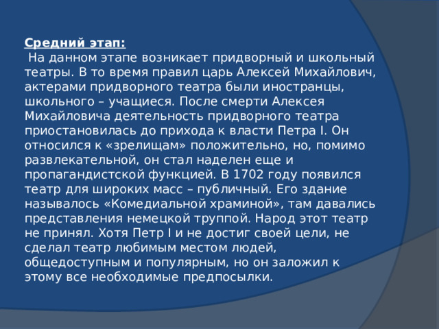 Средний этап:  На данном этапе возникает придворный и школьный театры. В то время правил царь Алексей Михайлович, актерами придворного театра были иностранцы, школьного – учащиеся. После смерти Алексея Михайловича деятельность придворного театра приостановилась до прихода к власти Петра I. Он относился к «зрелищам» положительно, но, помимо развлекательной, он стал наделен еще и пропагандистской функцией. В 1702 году появился театр для широких масс – публичный. Его здание называлось «Комедиальной храминой», там давались представления немецкой труппой. Народ этот театр не принял. Хотя Петр I и не достиг своей цели, не сделал театр любимым местом людей, общедоступным и популярным, но он заложил к этому все необходимые предпосылки.