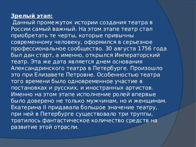Зрелый этап:  Данный промежуток истории создания театра в России самый важный. На этом этапе театр стал приобретать те черты, которые привычны современному человеку, оформился в серьезное профессиональное сообщество. 30 августа 1756 года был дан старт, а именно, открылся Императорский театр. Эта же дата является днем основания Александринского театра в Петербурге. Произошло это при Елизавете Петровне. Особенностью театра того времени было одновременное участие в постановках и русских, и иностранных артистов. Именно на этом этапе исполнение ролей впервые было доверено не только мужчинам, но и женщинам. Екатерина II придавала большое значение театру, при ней в Петербурге существовало три труппы, тратилось фантастическое количество средств на развитие этой отрасли.