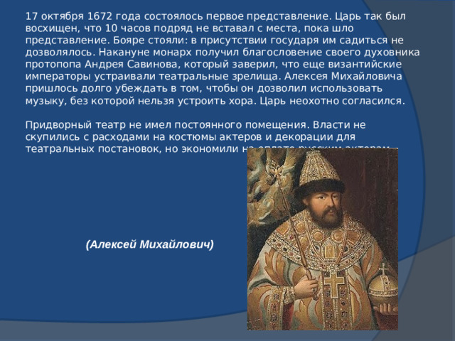 17 октября 1672 года состоялось первое представление. Царь так был восхищен, что 10 часов подряд не вставал с места, пока шло представление. Бояре стояли: в присутствии государя им садиться не дозволялось. Накануне монарх получил благословение своего духовника протопопа Андрея Савинова, который заверил, что еще византийские императоры устраивали театральные зрелища. Алексея Михайловича пришлось долго убеждать в том, чтобы он дозволил использовать музыку, без которой нельзя устроить хора. Царь неохотно согласился.   Придворный театр не имел постоянного помещения. Власти не скупились с расходами на костюмы актеров и декорации для театральных постановок, но экономили на оплате русским актерам. (Алексей Михайлович)