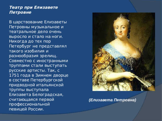 Театр при Елизавете Петровне   В царствование Елизаветы Петровны музыкальное и театральное дело очень выросло и стало на ноги. Никогда до тех пор Петербург не представлял такого изобилия и разнообразия зрелищ. Совместно с иностранными труппами стали выступать русские артисты. Так, с 1751 года в Зимнем дворце в составе Петербургской придводной итальянской труппы выступала Елизавета Белоградская, считающаяся первой профессиональной певицей России. (Елизавета Петровна)