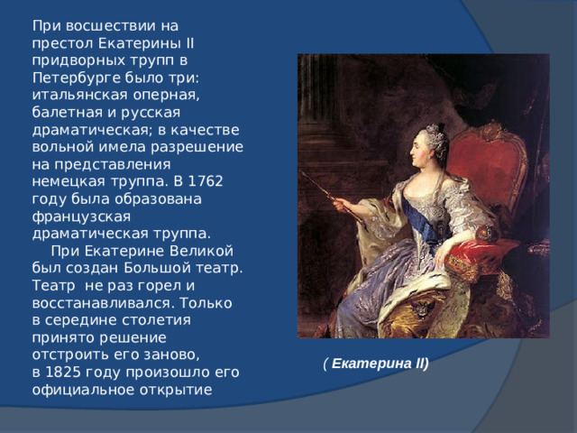 Театр при Екатерине II   При восшествии на престол Екатерины II придворных трупп в Петербурге было три: итальянская оперная, балетная и русская драматическая; в качестве вольной имела разрешение на представления немецкая труппа. В 1762 году была образована французская драматическая труппа.    При Екатерине Великой был создан Большой театр. Театр не раз горел и восстанавливался. Только в середине столетия принято решение отстроить его заново, в 1825 году произошло его официальное открытие (  Екатерина II)