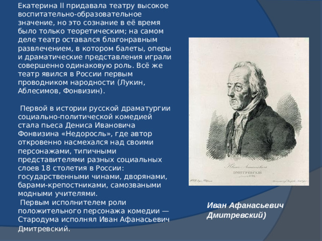 Екатерина II придавала театру высокое воспитательно-образовательное значение, но это сознание в её время было только теоретическим; на самом деле театр оставался благонравным развлечением, в котором балеты, оперы и драматические представления играли совершенно одинаковую роль. Всё же театр явился в России первым проводником народности (Лукин, Аблесимов, Фонвизин).    Первой в истории русской драматургии социально-политической комедией стала пьеса Дениса Ивановича Фонвизина «Недоросль», где автор откровенно насмехался над своими персонажами, типичными представителями разных социальных слоев 18 столетия в России: государственными чинами, дворянами, барами-крепостниками, самозваными модными учителями.   Первым исполнителем роли положительного персонажа комедии — Стародума исполнял Иван Афанасьевич Дмитревский . Иван Афанасьевич Дмитревский)