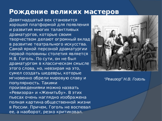 Рождение великих мастеров   Девятнадцатый век становится хорошей платформой для появления и развития многих талантливых драматургов, которые своим творчеством делают огромный вклад в развитие театрального искусства. Самой яркой персоной драматургии первой половины столетия является Н.В. Гоголь. По сути, он не был драматургом в классическом смысле этого слова, но, невзирая на это, сумел создать шедевры, которые мгновенно обрели мировую славу и популярность. Такими произведениями можно назвать «Ревизора» и «Женитьбу». В этих пьесах очень наглядно изображена полная картина общественной жизни в России. Причем, Гоголь не воспевал ее, а наоборот, резко критиковал. “ Ревизор” Н.В. Гоголь