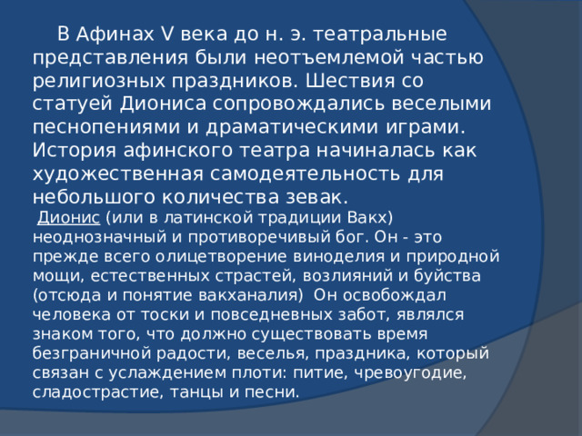 В Афинах V века до н. э. театральные представления были неотъемлемой частью религиозных праздников. Шествия со статуей Диониса сопровождались веселыми песнопениями и драматическими играми. История афинского театра начиналась как художественная самодеятельность для небольшого количества зевак.   Дионис (или в латинской традиции Вакх) неоднозначный и противоречивый бог. Он - это прежде всего олицетворение виноделия и природной мощи, естественных страстей, возлияний и буйства (отсюда и понятие вакханалия) Он освобождал человека от тоски и повседневных забот, являлся знаком того, что должно существовать время безграничной радости, веселья, праздника, который связан с услаждением плоти: питие, чревоугодие, сладострастие, танцы и песни. 